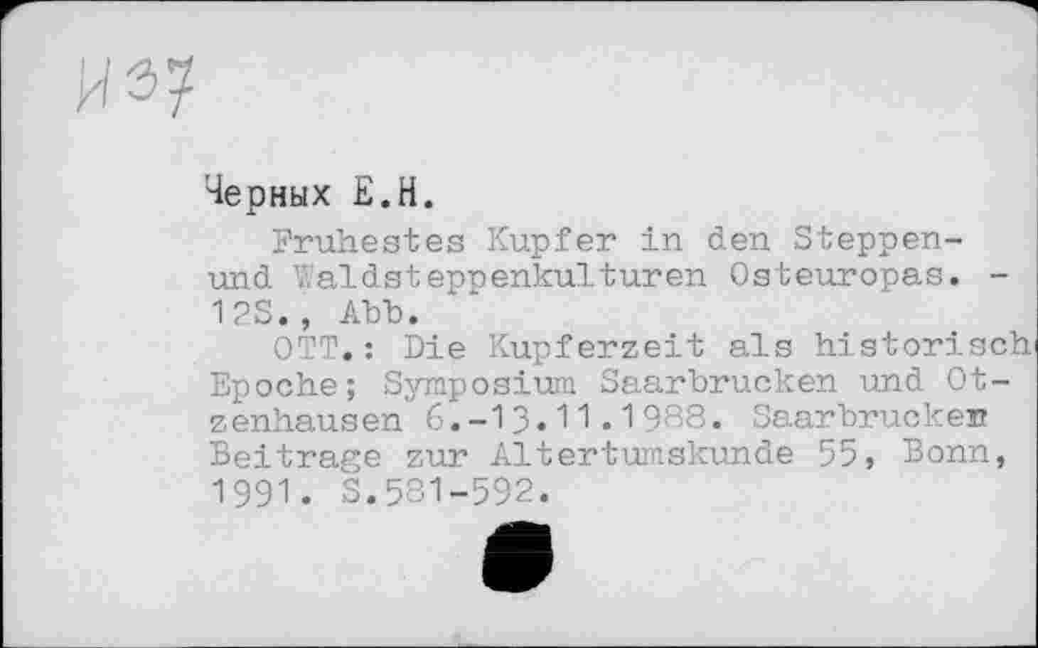 ﻿
Черных Е.Н.
Frühestes Kupfer in den Steppen-und V.'aldsteppenkulturen Osteuropas. -12S., Abb.
OTT.: Die Kupferzeit als historisch Epoche; Symposium Saarbrücken und Otzenhausen 6.-13.11.1988. Saarbrücken Beitrage zur Altertumskunde 55, Bonn, 1991. S.581-592.